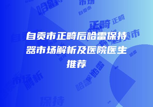 自贡市正畸后哈雷保持器市场解析及医院医生推荐