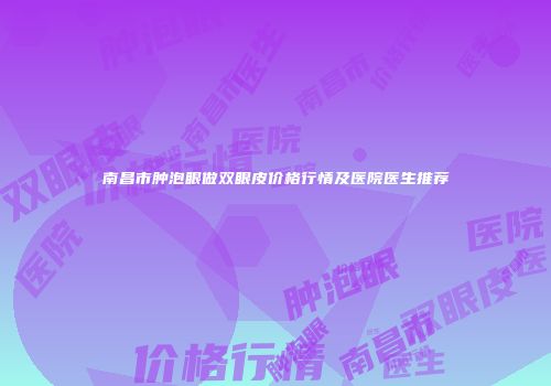 南昌市肿泡眼做双眼皮价格行情及医院医生推荐