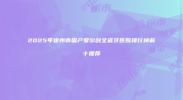 2025年徐州市国产爱尔创全瓷牙医院排行榜前十推荐