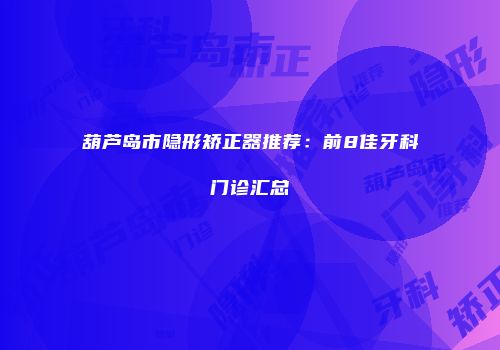 葫芦岛市隐形矫正器推荐：前8佳牙科门诊汇总