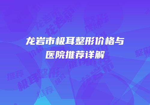 龙岩市极耳整形价格与医院推荐详解
