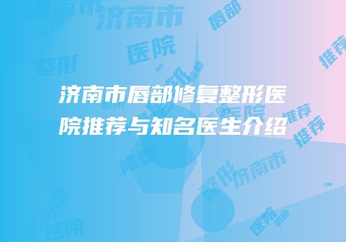 济南市唇部修复整形医院推荐与知名医生介绍