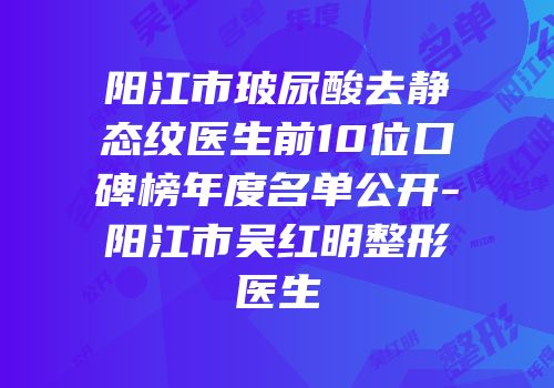 阳江市玻尿酸去静态纹医生前10位口碑榜年度名单公开-阳江市吴红明整形医生