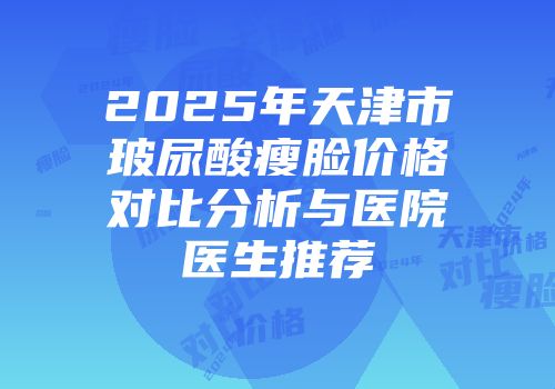 2025年天津市玻尿酸瘦脸价格对比分析与医院医生推荐