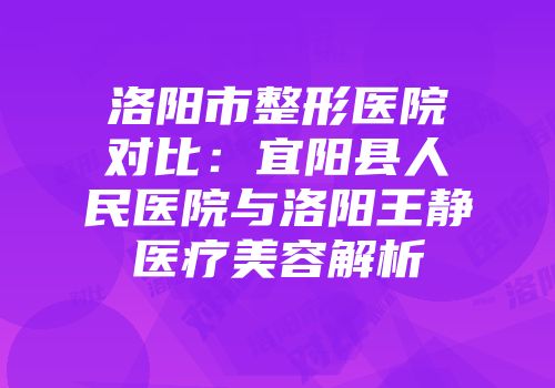 洛阳市整形医院对比：宜阳县人民医院与洛阳王静医疗美容解析