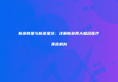 新余韩星与新余星坊：详解新余两大知名医疗美容机构