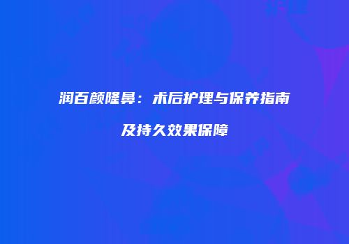 润百颜隆鼻：术后护理与保养指南及持久效果保障