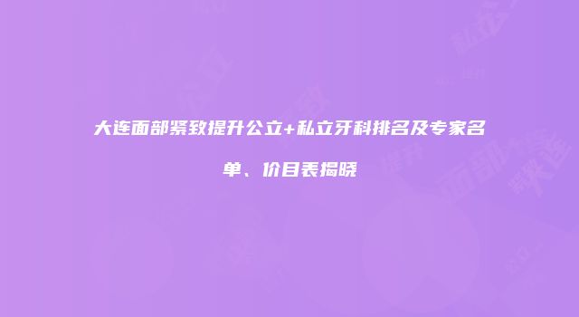 大连面部紧致提升公立+私立牙科排名及专家名单、价目表揭晓