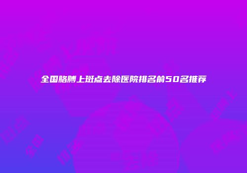 全国胳膊上斑点去除医院排名前50名推荐
