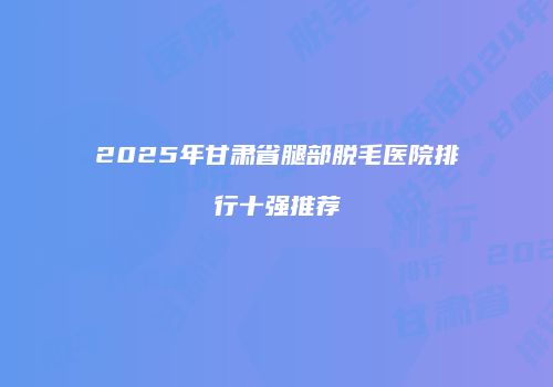2025年甘肃省腿部脱毛医院排行十强推荐