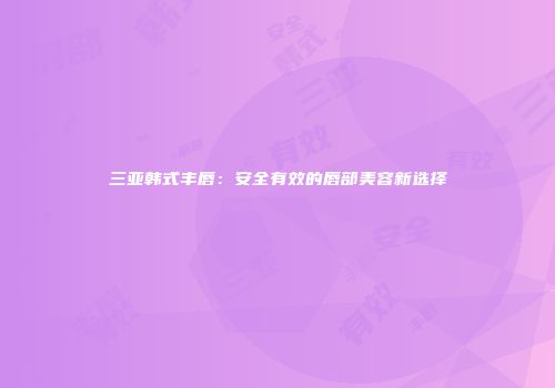三亚韩式丰唇：安全有效的唇部美容新选择
