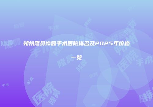 朔州隆鼻修复手术医院排名及2025年价格一览