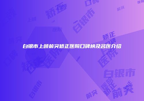 白银市上颌前突矫正医院口碑榜及名医介绍