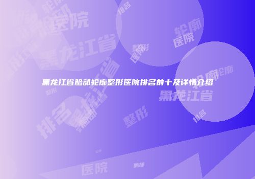 黑龙江省脸部轮廓整形医院排名前十及详情介绍