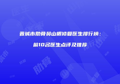 晋城市肋骨鼻山根修复医生排行榜：前10名医生点评及推荐