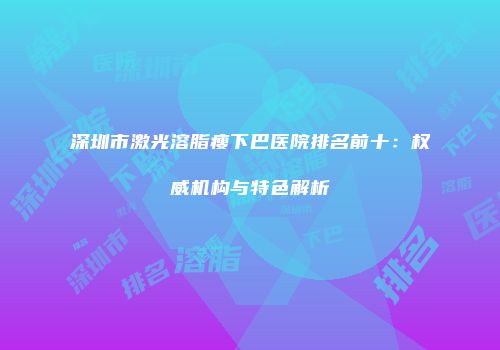 深圳市激光溶脂瘦下巴医院排名前十：权威机构与特色解析