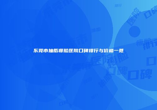 东莞市抽脂瘦脸医院口碑排行与价格一览
