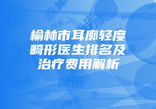 榆林市耳廓轻度畸形医生排名及治疗费用解析