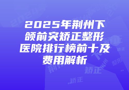 2025年荆州下颌前突矫正整形医院排行榜前十及费用解析