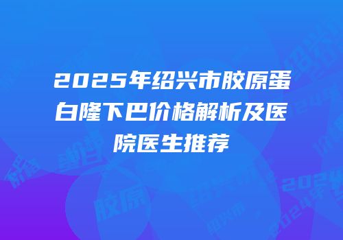 2025年绍兴市胶原蛋白隆下巴价格解析及医院医生推荐