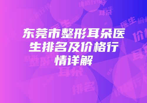 东莞市整形耳朵医生排名及价格行情详解
