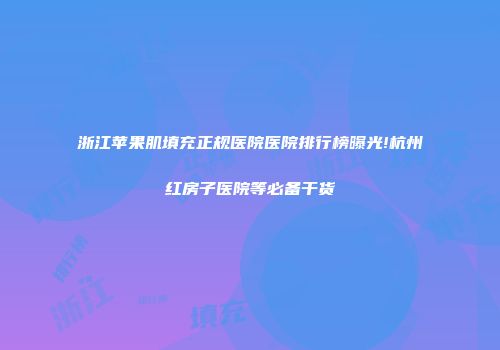 浙江苹果肌填充正规医院医院排行榜曝光!杭州红房子医院等必备干货