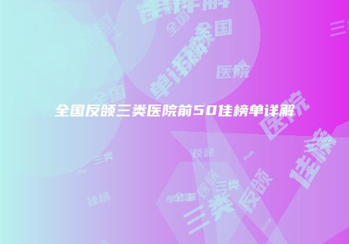 全国反颌三类医院前50佳榜单详解