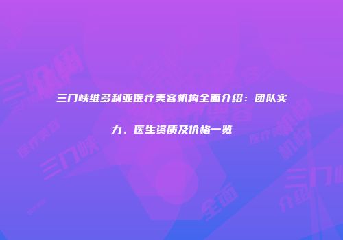 三门峡维多利亚医疗美容机构全面介绍：团队实力、医生资质及价格一览