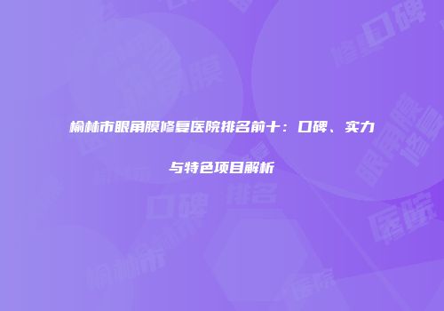 榆林市眼角膜修复医院排名前十：口碑、实力与特色项目解析