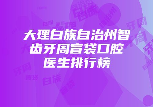 大理白族自治州智齿牙周盲袋口腔医生排行榜