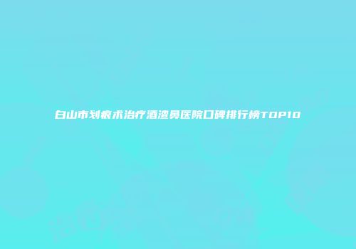 白山市划痕术治疗酒渣鼻医院口碑排行榜TOP10