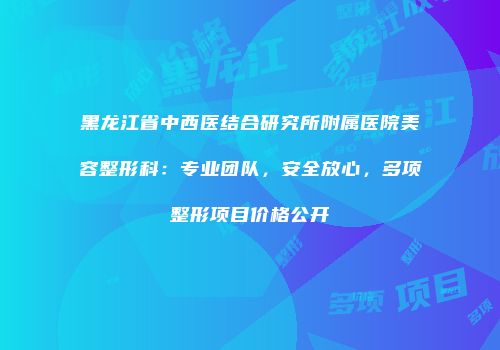 黑龙江省中西医结合研究所附属医院美容整形科：专业团队，安全放心，多项整形项目价格公开