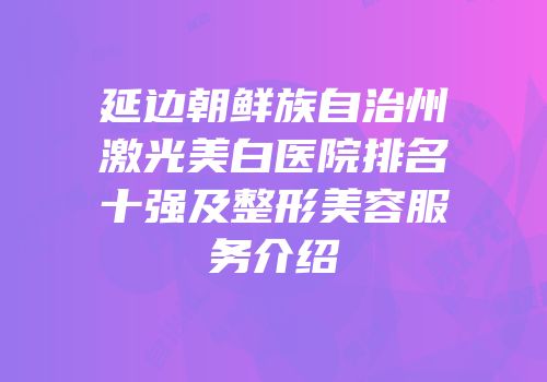延边朝鲜族自治州激光美白医院排名十强及整形美容服务介绍