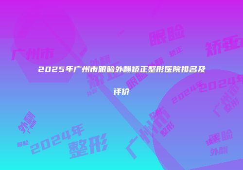 2025年广州市眼睑外翻矫正整形医院排名及评价