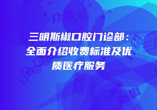 三明斯椒口腔门诊部：全面介绍收费标准及优质医疗服务