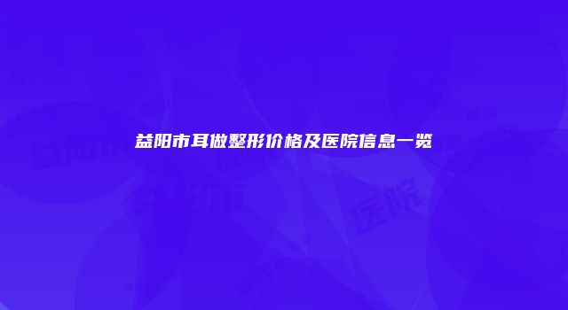 益阳市耳做整形价格及医院信息一览