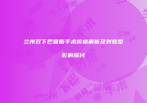兰州双下巴吸脂手术价格解析及对脸型影响探讨