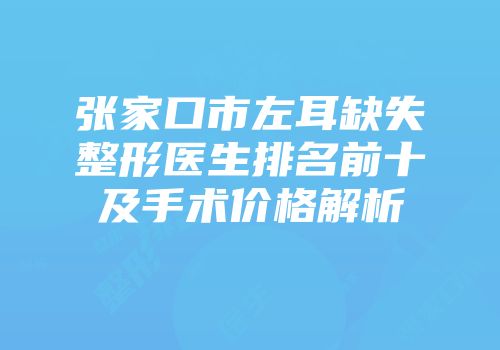 张家口市左耳缺失整形医生排名前十及手术价格解析