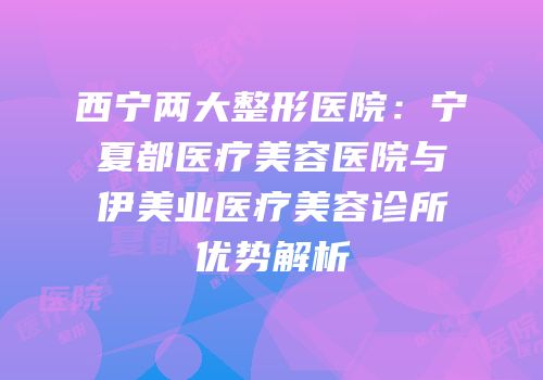 西宁两大整形医院：宁夏都医疗美容医院与伊美业医疗美容诊所优势解析