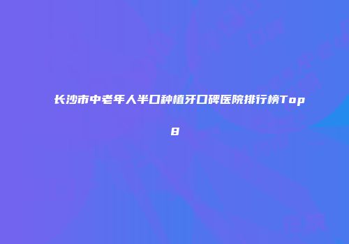 长沙市中老年人半口种植牙口碑医院排行榜Top8