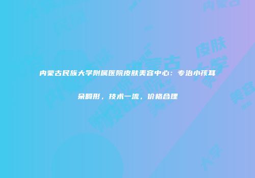 内蒙古民族大学附属医院皮肤美容中心：专治小孩耳朵畸形，技术一流，价格合理