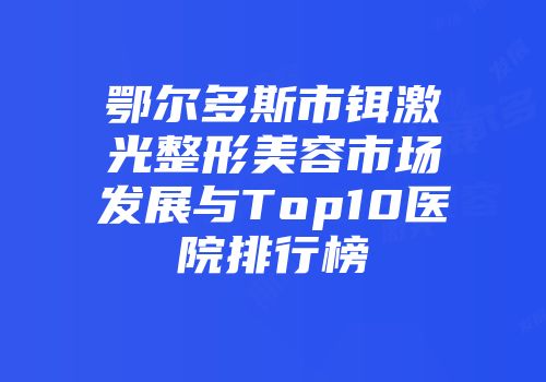 鄂尔多斯市铒激光整形美容市场发展与Top10医院排行榜
