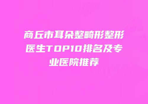 商丘市耳朵整畸形整形医生TOP10排名及专业医院推荐