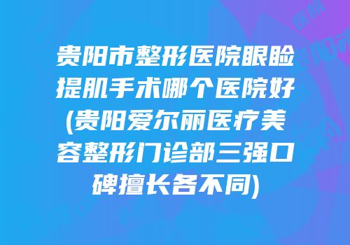 贵阳市整形医院眼睑提肌手术哪个医院好(贵阳爱尔丽医疗美容整形门诊部三强口碑擅长各不同)