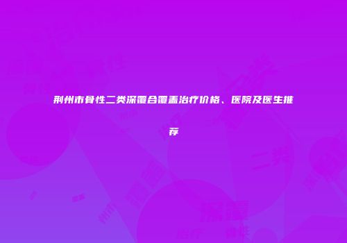 荆州市骨性二类深覆合覆盖治疗价格、医院及医生推荐