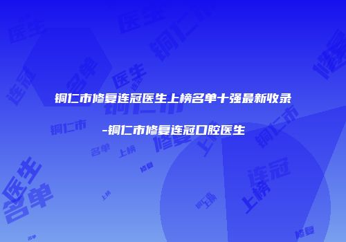 铜仁市修复连冠医生上榜名单十强最新收录-铜仁市修复连冠口腔医生
