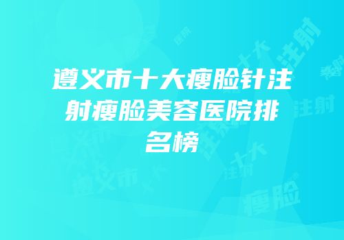 遵义市十大瘦脸针注射瘦脸美容医院排名榜