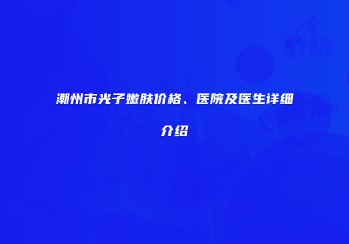 潮州市光子嫩肤价格、医院及医生详细介绍