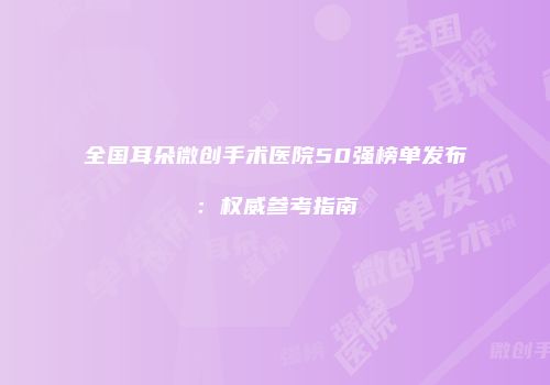 全国耳朵微创手术医院50强榜单发布：权威参考指南