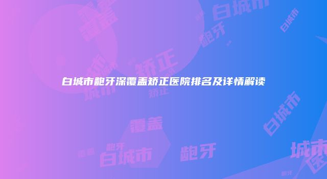 白城市龅牙深覆盖矫正医院排名及详情解读